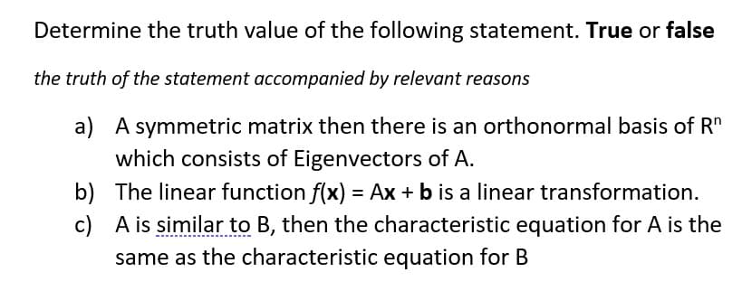 Determine the truth value of the following statement. True or false
the truth of the statement accompanied by relevant reasons
a) A symmetric matrix then there is an orthonormal basis of Rn
which consists of Eigenvectors of A.
c)
b) The linear function f(x) = Ax + b is a linear transformation.
A is similar to B, then the characteristic equation for A is the
same as the characteristic equation for B