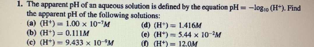 1. The apparent pH of an aqueous solution is defined by the equation pH = -log₁0 (H+). Find
the apparent pH of the following solutions:
(a) (H+) = 1.00 × 10-'M
(d) (H+)
1.416M
(b) (H+) = 0.111M
(e) (H+)
5.44 x 10-2M
(c) (H+) 9.433 × 10-M
(f) (H+)
12.0M