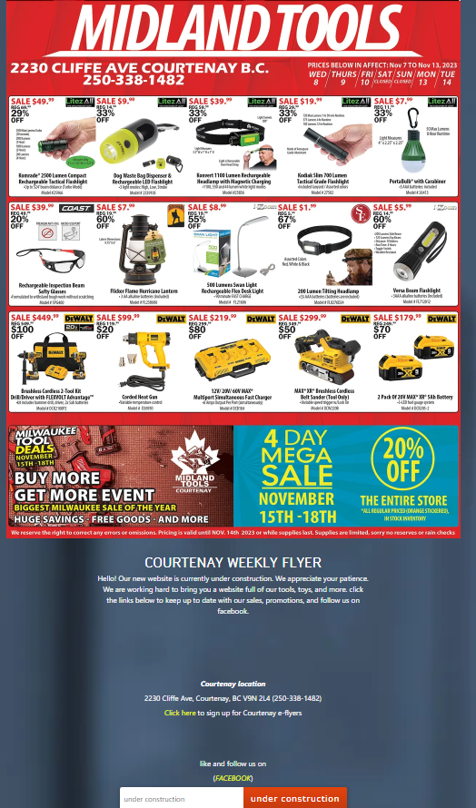 2230 CLIFFE AVE COURTENAY B.C.
250-338-1482
MIDLAND TOOLS
SALE $49." Litez All SALE $9.99
BDG 14
33%
OFF
REG
29%
OFF
Kamrade 2500 Lumen Compact
Rechargeable Tactical Flashlight
Upace Mo
20%
OFF
SALE $39. COAST. SALE $7.⁹⁹
BEG 49
0912
60%
OFF
Rechargeable Inspection Team
Safty Clas
med dough
Brushless Cordless 2-Tool Kit
Drill/Driver with FLESVOLT Advantage
d
Dog Waste Bag Dispenser &
Rechargeable LED Flashlight
L
MILWAUKEE
TOOL
DEALS
NOVEMBER
15TH-18TH]
KYSE
Litez Al SALE $39.99
RIDG 19
33%
OFF
Flicker Flame Furricane Lantern
Mod
$20
OFF
Corded Heat Gan
aras
ted
Konvert1100 Lumen Rechargeable
Headlamp with Magnetic Charging
55 and
SALE $8.⁰
RDG 19
55%
OFF
under construction
Litez Al SALE $19."
RDG 29.
33%
OFF
500 Luwan Light
Rechargeable Flex Desk Light
MO
REQ 215
$80
OFF
MIDLAND
TOOLS
COURTENAY
Zoom SALE $1.99
RIDG S
67%
OFF
12/20V/60V MAX
Multiport Sites Fast Charger
PRICES BELOW IN AFFECT: Nov 7 TO Nov 13, 2023
WED THURS/FRI SAT SUN MON TUE
8
10 CLOSE CLOSED 13 / 14
Kodak Slim 700 Lamen
Tactical Grade Flashlight
M29
0349
$50
OFF
SALE $449." DEWALT SALE $99.⁹⁹ DEWALT SALE $219. DEWALT SALE $299.⁹⁰ DEWALT SALE $179." DEWALT
REGOR
20
$100
OFF
200 Lumen Titing Heading
M
4 DAY
MEGA
SALE
like and follow us on
(FACEBOOK)
Litez All SALE $7.⁹9
RIDG: 11.
33%
OFF
(
MAXXX" Brushless Cardless
Belt Sander (Teal Only
2108
NOVEMBER
15TH-18TH
Courtenay location
2230 Cliffe Ave, Courtenay, BC V9N 2L4 (250-338-1482)
Click here to sign up for Courtenay e-flyers
COURTENAY WEEKLY FLYER
Hello! Our new website is currently under construction. We appreciate your patience.
We are working hard to bring you a website full of our tools, toys, and more. click
the links below to keep up to date with our sales, promotions, and follow us on
facebook.
Light M
under construction
waw
SALE $5.⁹9
REG 14.
60%
OFF
PortaBull" with Carabiner
Mod364
Litez All
BUY MORE
GET MORE EVENT
BIGGEST MILWAUKEE SALE OF THE YEAR
HUGE SAVINGS FREE GOODS AND MORE
We reserve the right to correct any errors or omissions. Pricing is valid until NOV. 14th 2023 or while supplies last. Supplies are limited, sorry no reserves or rain checks
30
REG 200
$70
OFF
Versa Bear Flashlight
SAA
Joom
20%
OFF
2 Pack of 20 MAX" SABary
44
THE ENTIRE STORE
*ALL REGULAR PRICED (ORANGE STICKERED)),
IN STOCK INVENTORY