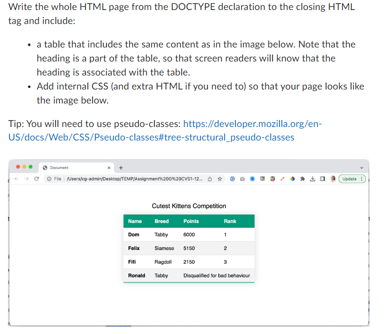 Write the whole HTML page from the DOCTYPE declaration to the closing HTML
tag and include:
• a table that includes the same content as in the image below. Note that the
heading is a part of the table, so that screen readers will know that the
heading is associated with the table.
Add internal CSS (and extra HTML if you need to) so that your page looks like
the image below.
Tip: You will need to use pseudo-classes: https://developer.mozilla.org/en-
US/docs/Web/CSS/Pseudo-classes#tree-structural_pseudo-classes
Document
Ⓒ File /Users/cg-admin/Desktop/TEMP/Assignment%20G%20CVS1-12... ✰
Name
Breed
Tabby
Siamese
Ragdoll
Ronald Tabby
Dom
Felix
Cutest Kittens Competition
Fifi
Points
6000
5150
2150
Rank
1
2
3
Disqualified for bad behaviour
Update
