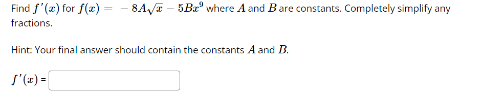 Find f'(x) for f(x) = − 8A√x – 5Bx⁹ where A and B are constants. Completely simplify any
fractions.
Hint: Your final answer should contain the constants A and B.
f'(x) =