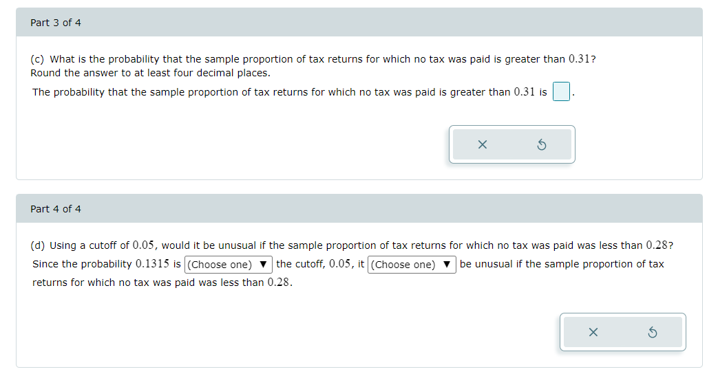 Part 3 of 4
(c) What is the probability that the sample proportion of tax returns for which no tax was paid is greater than 0.31?
Round the answer to at least four decimal places.
The probability that the sample proportion of tax returns for which no tax was paid is greater than 0.31 is
Part 4 of 4
X
(d) Using a cutoff of 0.05, would it be unusual if the sample proportion of tax returns for which no tax was paid was less than 0.28?
Since the probability 0.1315 is (Choose one) ▼ the cutoff, 0.05, it (Choose one) be unusual if the sample proportion of tax
returns for which no tax was paid was less than 0.28.
X