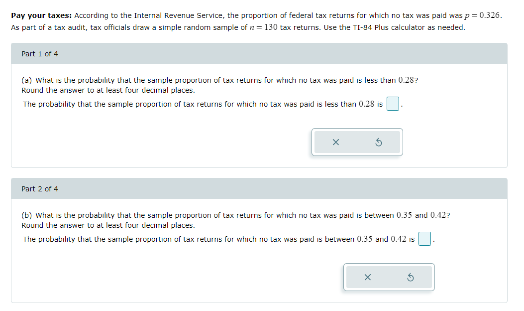 Pay your taxes: According to the Internal Revenue Service, the proportion of federal tax returns for which no tax was paid was p = 0.326.
As part of a tax audit, tax officials draw a simple random sample of n = 130 tax returns. Use the TI-84 Plus calculator as needed.
Part 1 of 4
(a) What is the probability that the sample proportion of tax returns for which no tax was paid is less than 0.28?
Round the answer to at least four decimal places.
The probability that the sample proportion of tax returns for which no tax was paid is less than 0.28 is
Part 2 of 4
S
(b) What is the probability that the sample proportion of tax returns for which no tax was paid is between 0.35 and 0.42?
Round the answer to at least four decimal places.
The probability that the sample proportion of tax returns for which no tax was paid is between 0.35 and 0.42 is
X
5