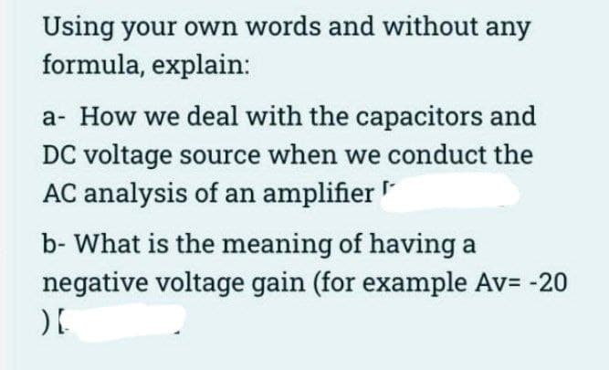 Using your own words and without any
formula, explain:
a- How we deal with the capacitors and
DC voltage source when we conduct the
AC analysis of an amplifier
b- What is the meaning of having a
negative voltage gain (for example Av= -20
)[
