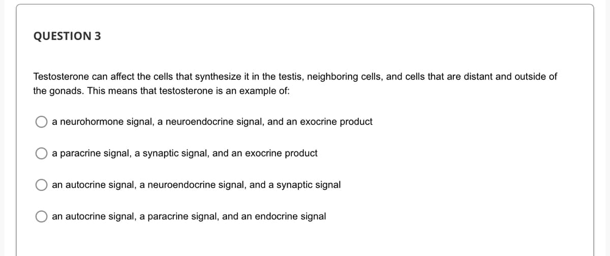 QUESTION 3
Testosterone can affect the cells that synthesize it in the testis, neighboring cells, and cells that are distant and outside of
the gonads. This means that testosterone is an example of:
a neurohormone signal, a neuroendocrine signal, and an exocrine product
a paracrine signal, a synaptic signal, and an exocrine product
an autocrine signal, a neuroendocrine signal, and a synaptic signal
an autocrine signal, a paracrine signal, and an endocrine signal
