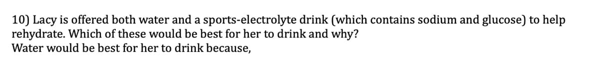 10) Lacy is offered both water and a sports-electrolyte drink (which contains sodium and glucose) to help
rehydrate. Which of these would be best for her to drink and why?
Water would be best for her to drink because,
