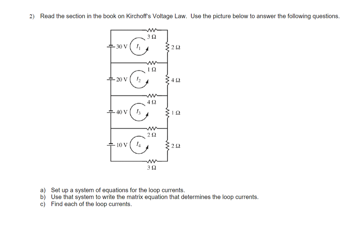 2) Read the section in the book on Kirchoff's Voltage Law. Use the picture below to answer the following questions.
3 2
- 30 V
1Ω
+ 20 V
4 S2
4 2
+ 40 V
I3
1Ω
2Ω
10 V
I4
2 Ω
a) Set up a system of equations for the loop currents.
b) Use that system to write the matrix equation that determines the loop currents.
c) Find each of the loop currents.

