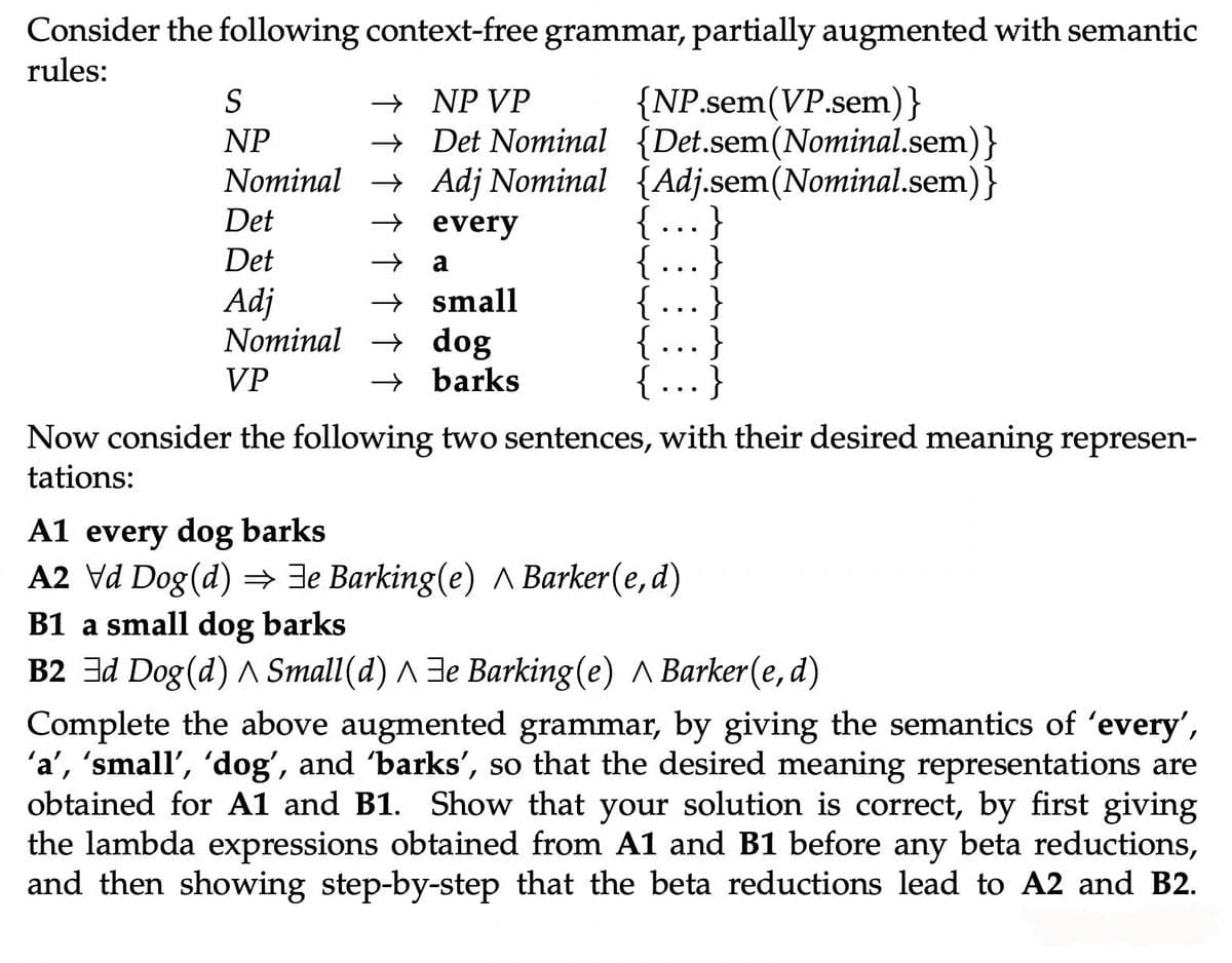 Consider the following context-free grammar, partially augmented with semantic
rules:
{NP.sem(VP.sem)}
+ Det Nominal {Det.sem(Nominal.sem)}
Nominal → Adj Nominal {Adj.sem(Nominal.sem)}
{ ...}
{
{.…..}
...}
{ …..}
S
→ NP VP
NP
Det
→ every
Det
+ a
..
→ small
Nominal → dog
→ barks
Adj
VP
Now consider the following two sentences, with their desired meaning represen-
tations:
A1 every dog barks
A2 Vd Dog (d) = Je Barking(e) A Barker(e,d)
B1 a small dog barks
B2 3d Dog (d) A Small(d) A 3e Barking(e) A Barker(e, d)
Complete the above augmented grammar, by giving the semantics of 'every',
'a', 'small', 'dog', and 'barks', so that the desired meaning representations are
obtained for A1 and B1. Show that your solution is correct, by first giving
the lambda expressions obtained from A1 and B1 before any beta reductions,
and then showing step-by-step that the beta reductions lead to A2 and B2.
