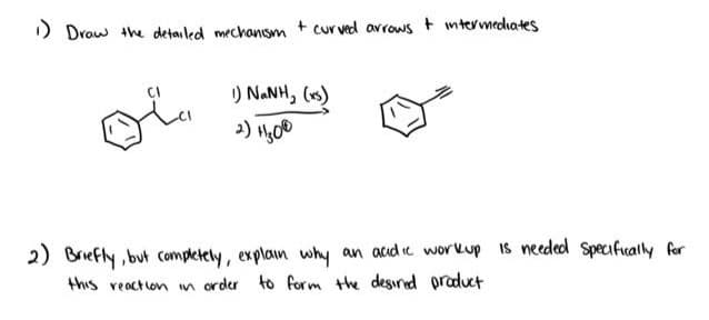 1) Draw the detailed mechanism + curved arrows + intermediates
oi
I) NaNH, (xs)
2) 11₂00
2) Briefly, but completely, explain why an acidic workup is needed specifically for
this reaction in order to form the desired product