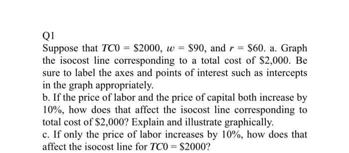 QI
Suppose that TCO = $2000, w = $90, and r = $60. a. Graph
the isocost line corresponding to a total cost of $2,000. Be
sure to label the axes and points of interest such as intercepts
in the graph appropriately.
b. If the price of labor and the price of capital both increase by
10%, how does that affect the isocost line corresponding to
total cost of $2,000? Explain and illustrate graphically.
c. If only the price of labor increases by 10%, how does that
affect the isocost line for TCO = $2000?
