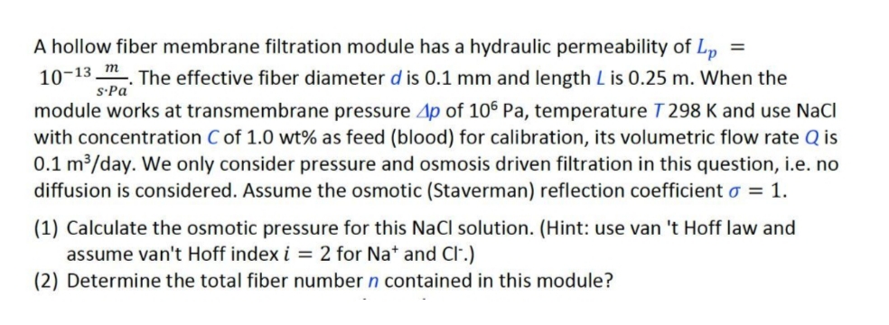 A hollow fiber membrane filtration module has a hydraulic permeability of Lp
%3D
10-13_m
S·Pa
The effective fiber diameter d is 0.1 mm and length L is 0.25 m. When the
module works at transmembrane pressure 4p of 106 Pa, temperature T 298 K and use NaCI
with concentration C of 1.0 wt% as feed (blood) for calibration, its volumetric flow rate Q is
0.1 m³/day. We only consider pressure and osmosis driven filtration in this question, i.e. no
diffusion is considered. Assume the osmotic (Staverman) reflection coefficient o = 1.
(1) Calculate the osmotic pressure for this NaCl solution. (Hint: use van 't Hoff law and
assume van't Hoff index i = 2 for Na* and Cl.)
(2) Determine the total fiber number n contained in this module?
