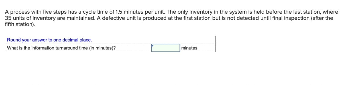 A process with five steps has a cycle time of 1.5 minutes per unit. The only inventory in the system is held before the last station, where
35 units of inventory are maintained. A defective unit is produced at the first station but is not detected until final inspection (after the
fifth station).
Round your answer to one decimal place.
What is the information turnaround time (in minutes)?
minutes
