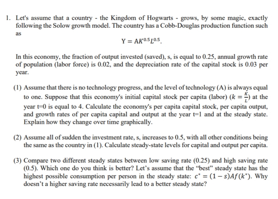 1. Let's assume that a country - the Kingdom of Hogwarts - grows, by some magic, exactly
following the Solow growth model. The country has a Cobb-Douglas production function such
as
Y = AK0.5 L0.5.
In this economy, the fraction of output invested (saved), s, is equal to 0.25, annual growth rate
of population (labor force) is 0.02, and the depreciation rate of the capital stock is 0.03 per
year.
(1) Assume that there is no technology progress, and the level of technology (A) is always equal
to one. Suppose that this economy's initial capital stock per capita (labor) (k =) at the
%3D
year t=0 is equal to 4. Calculate the economy's per capita capital stock, per capita output,
and growth rates of per capita capital and output at the year t=1 and at the steady state.
Explain how they change over time graphically.
(2) Assume all of sudden the investment rate, s, increases to 0.5, with all other conditions being
the same as the country in (1). Calculate steady-state levels for capital and output per capita.
(3) Compare two different steady states between low saving rate (0.25) and high saving rate
(0.5). Which one do you think is better? Let's assume that the “best" steady state has the
highest possible consumption per person in the steady state: c* = (1 – s)Aƒ (k*). Why
doesn’t a higher saving rate necessarily lead to a better steady state?
