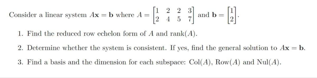 [1 2 2
3
and b =
7
Consider a linear system Ax = b where A =
4
1. Find the reduced row echelon form of A and rank(A).
2. Determine whether the system is consistent. If yes, find the general solution to Ax = b.
3. Find a basis and the dimension for each subspace: Col(A), Row(A) and Nul(A).
