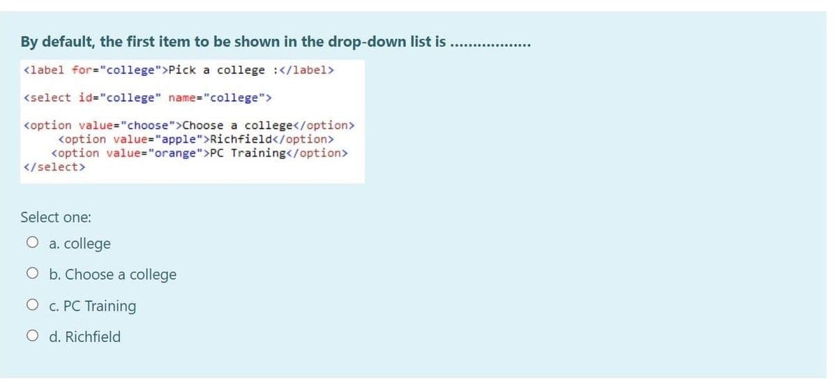 By default, the first item to be shown in the drop-down list is
<label for="college">Pick a college :</label>
<select id="college" name="college">
<option value="choose">Choose a college</option>
<option value="apple">Richfield</option>
<option value="orange">PC Training</option>
</select>
Select one:
a. college
O b. Choose a college
O c. PC Training
O d. Richfield