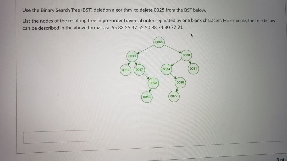 Use the Binary Search Tree (BST) deletion algorithm to delete 0025 from the BST below.
List the nodes of the resulting tree in pre-order traversal order separated by one blank character. For example, the tree below
can be described in the above format as: 65 33 25 47 52 50 88 74 80 77 91
0065
0033
0088
0025
0047
0074
0091
0052
0080
0050
0077
8 nts
