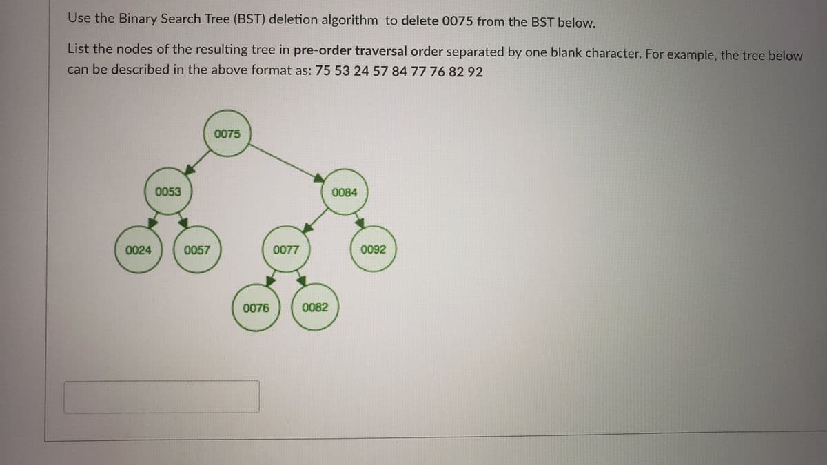 Use the Binary Search Tree (BST) deletion algorithm to delete 0075 from the BST below.
List the nodes of the resulting tree in pre-order traversal order separated by one blank character. For example, the tree below
can be described in the above format as: 75 53 24 57 84 77 76 82 92
0075
0053
0084
0024
0057
0077
0092
0076
0082
