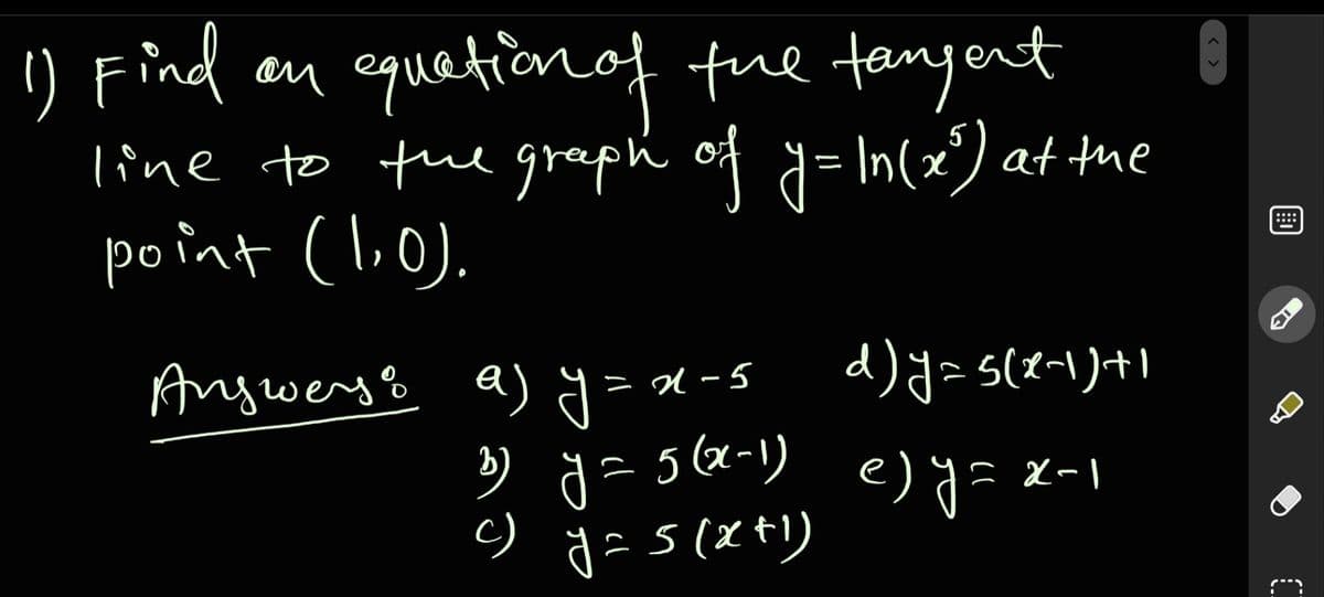 1) Find an equetionof tue tenyent
line to the graph of d= In(x) at the
point (li.0).
::::
Angwerys a) y = x-s
b
) g
= 5 (x-1)
e) y= x-1
c)
s(x+)
