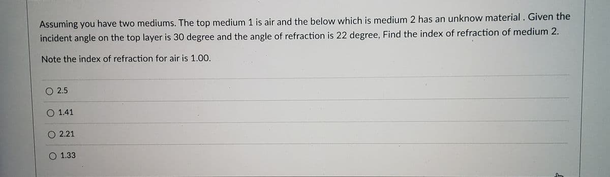 Assuming you have two mediums. The top medium 1 is air and the below which is medium 2 has an unknow material. Given the
incident angle on the top layer is 30 degree and the angle of refraction is 22 degree, Find the index of refraction of medium 2.
Note the index of refraction for air is 1.00.
O 2.5
O 1.41
O 2.21
O 1.33
톡