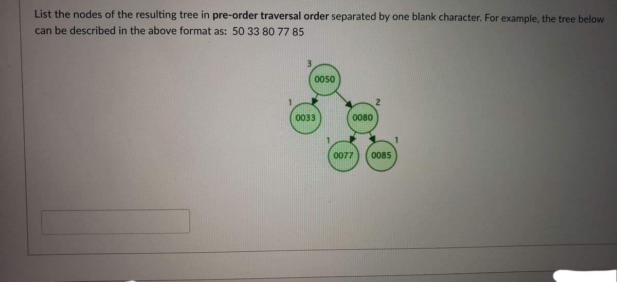 List the nodes of the resulting tree in pre-order traversal order separated by one blank character. For example, the tree below
can be described in the above format as: 50 33 80 77 85
3.
0050
2
0033
0080
1
0077
0085
