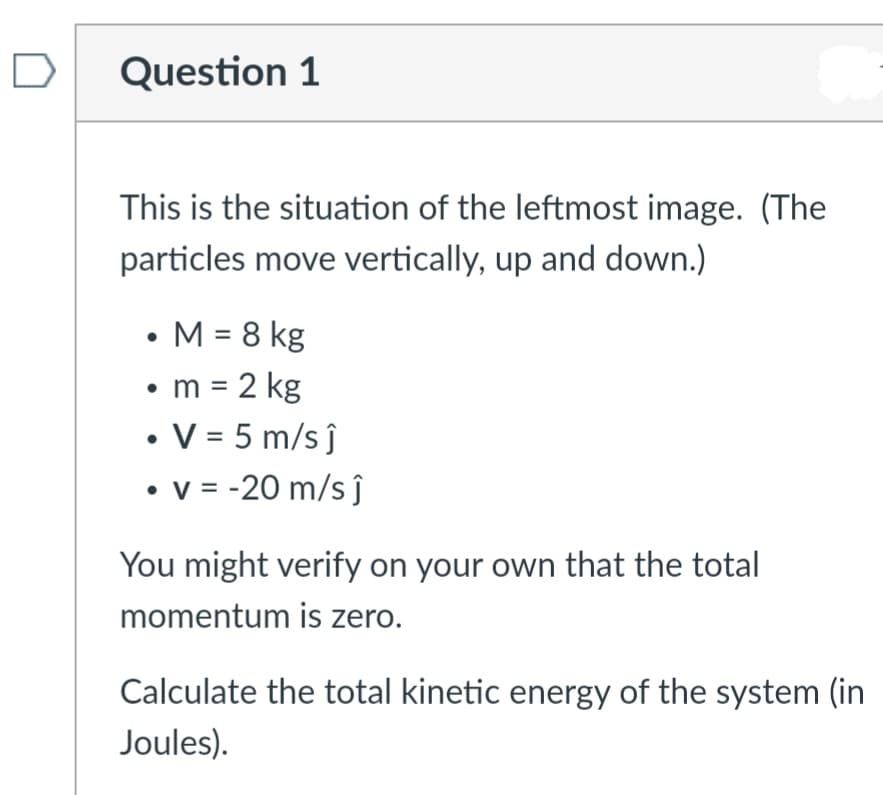 Question 1
This is the situation of the leftmost image. (The
particles move vertically, up and down.)
• M = 8 kg
• m = 2 kg
• V = 5 m/s ĵ
• v = -20 m/s ĵ
You might verify on your own that the total
momentum is zero.
Calculate the total kinetic energy of the system (in
Joules).
