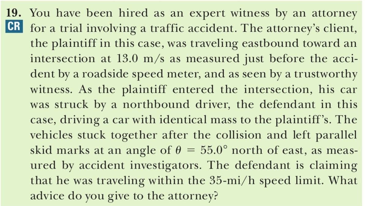 19. You have been hired as an expert witness by an attorney
CR for a trial involving a traffic accident. The attorney's client,
the plaintiff in this case, was traveling eastbound toward an
intersection at 13.0 m/s as measured just before the acci-
dent by a roadside speed meter, and as seen by a trustworthy
witness. As the plaintiff entered the intersection, his car
was struck by a northbound driver, the defendant in this
case, driving a car with identical mass to the plaintiff's. The
vehicles stuck together after the collision and left parallel
skid marks at an angle of 0
ured by accident investigators. The defendant is claiming
that he was traveling within the 35-mi/h speed limit. What
advice do you give to the attorney?
55.0° north of east, as meas-
