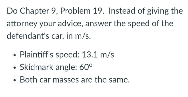 Do Chapter 9, Problem 19. Instead of giving the
attorney your advice, answer the speed of the
defendant's car, in m/s.
• Plaintiff's speed: 13.1 m/s
• Skidmark angle: 60°
Both car masses are the same.

