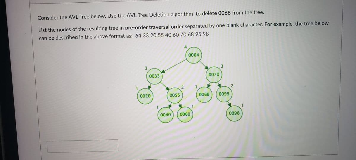 Consider the AVL Tree below. Use the AVL Tree Deletion algorithm to delete 0068 from the tree.
List the nodes of the resulting tree in pre-order traversal order separated by one blank character. For example, the tree below
can be described in the above format as: 64 33 20 55 40 60 70 68 95 98
0064
3
0033
0070
1
0020
0055
0068
0095
1
1
1
0040
0060
0098
2.
