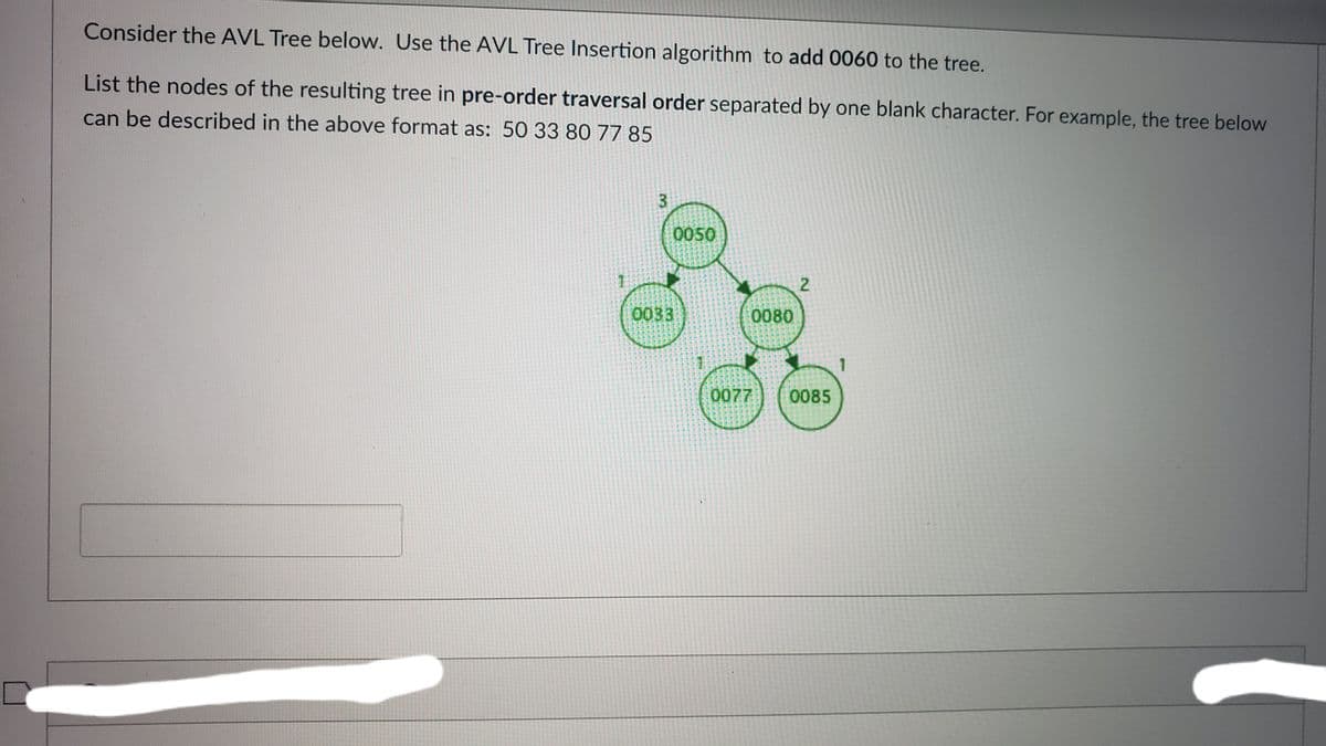 Consider the AVL Tree below. Use the AVL Tree Insertion algorithm to add 0060 to the tree.
List the nodes of the resulting tree in pre-order traversal order separated by one blank character. For example, the tree below
can be described in the above format as: 50 33 80 77 85
0050
2
0033
0080
0077
0085
3.
