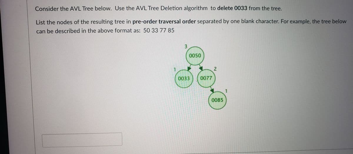 Consider the AVL Tree below. Use the AVL Tree Deletion algorithm to delete 0033 from the tree.
List the nodes of the resulting tree in pre-order traversal order separated by one blank character. For example, the tree below
can be described in the above format as: 50 33 77 85
0050
2.
0033
0077
0085
3.
