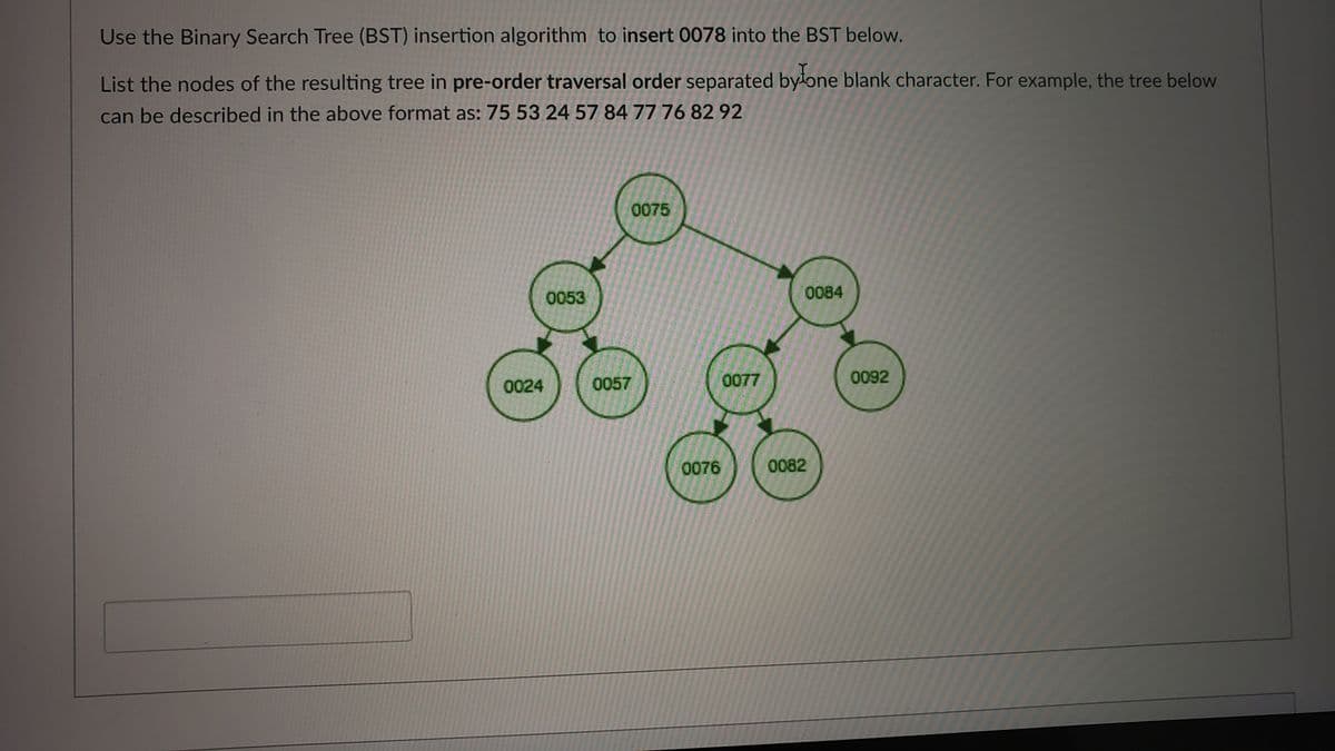 Use the Binary Search Tree (BST) insertion algorithm to insert 0078 into the BST below.
List the nodes of the resulting tree in pre-order traversal order separated byłone blank character. For example, the tree below
can be described in the above format as: 75 53 24 57 84 77 76 82 92
0075
0053
0084
0024
0057
0077
0092
0076
0082
