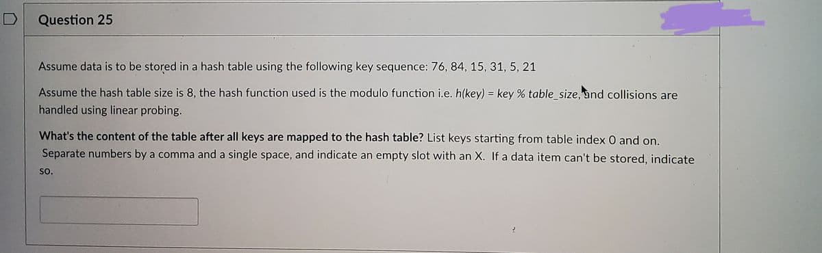 Question 25
Assume data is to be stored in a hash table using the following key sequence: 76, 84, 15, 31, 5, 21
Assume the hash table size is 8, the hash function used is the modulo function i.e. h(key) = key % table_size, und collisions are
handled using linear probing.
What's the content of the table after all keys are mapped to the hash table? List keys starting from table index 0 and on.
Separate numbers by a comma and a single space, and indicate an empty slot with an X. If a data item can't be stored, indicate
SO.
