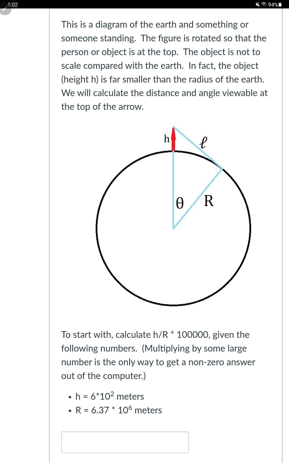 5:02
94%|
This is a diagram of the earth and something or
someone standing. The figure is rotated so that the
person or object is at the top. The object is not to
scale compared with the earth. In fact, the object
(height h) is far smaller than the radius of the earth.
We will calculate the distance and angle viewable at
the top of the arrow.
h
R
To start with, calculate h/R * 100000, given the
following numbers. (Multiplying by some large
number is the only way to get a non-zero answer
out of the computer.)
•h = 6*10? meters
R 6.37 * 106 meters
%D
