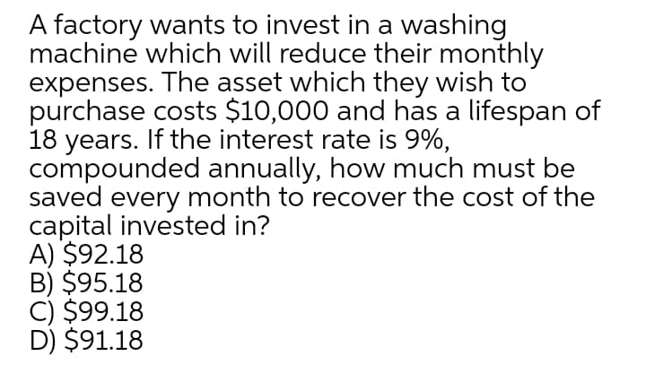 A factory wants to invest in a washing
machine which will reduce their monthly
expenses. The asset which they wish to
purchase costs $10,000 and has a lifespan of
18 years. If the interest rate is 9%,
compounded annually, how much must be
saved every month to recover the cost of the
capital invested in?
A) $92.18
B) $95.18
C) $99.18
D) $91.18
