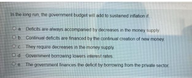 In the long run, the government budget will add to sustained inflation if.
Oa Deficits are always accompanied by decreases in the money supply.
Ob. Continual deficits are financed by the continual creation of new money.
Oc They require decreases in the money supply.
Od Government borrowing lowers interest rates.
O e
The government finances the deficit by borrowing from the private sector.
