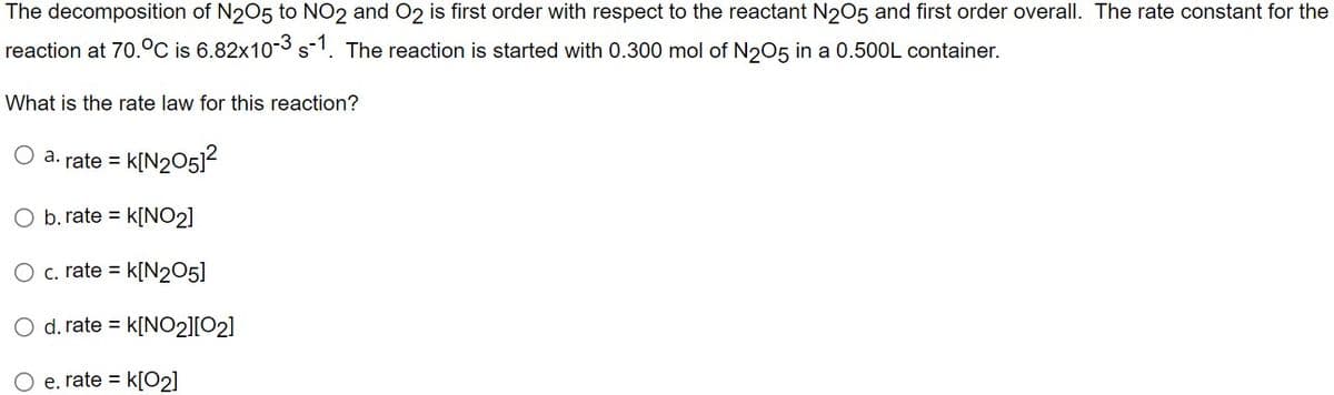 The decomposition of N2O5 to NO2 and O2 is first order with respect to the reactant N2O5 and first order overall. The rate constant for the
reaction at 70. °C is 6.82x10-3 s-1. The reaction is started with 0.300 mol of N2O5 in a 0.500L container.
What is the rate law for this reaction?
O a. rate =
k[N2051²
b. rate = K[NO₂]
c. rate = K[N205]
O d. rate = K[NO2][02]
e. rate = k[02]