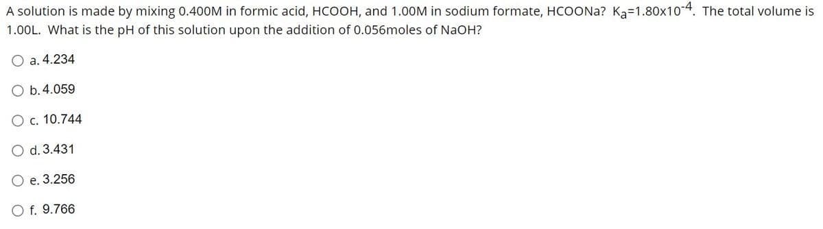 A solution is made by mixing 0.400M in formic acid, HCOOH, and 1.00M in sodium formate, HCOONa? Ka-1.80x10-4. The total volume is
1.00L. What is the pH of this solution upon the addition of 0.056moles of NaOH?
O a. 4.234
O b. 4.059
O c. 10.744
O d. 3.431
O e. 3.256
O f. 9.766