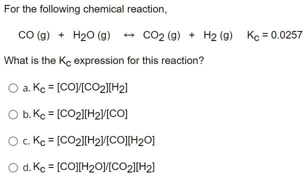 For the following chemical reaction,
CO (g) + H₂O (g) → CO2 (g) + H₂ (g) Kc = 0.0257
What is the Kc expression for this reaction?
O a. Kc = [CO]/[CO2][H2]
O b. Kc = [CO2][H2]/[CO]
O c. Kc = [CO2][H2]/[CO][H2O]
O d. Kc = [CO][H2O]/[CO2][H2]