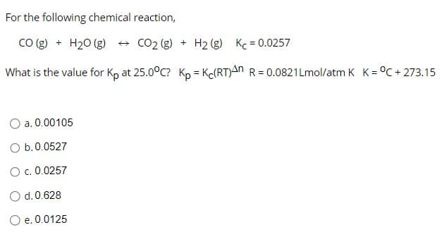 For the following chemical reaction,
CO(g) + H2O(g) → CO2(g) + H2(g) Kc = 0.0257
What is the value for Kp at 25.0°C? Kp = Kc(RT)An R = 0.0821Lmol/atm K K = °C +273.15
a. 0.00105
O b. 0.0527
O c. 0.0257
d. 0.628
O e. 0.0125