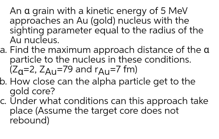 An a grain with a kinetic energy of 5 MeV
approaches an Au (gold) nucleus with the
sighting parameter equal to the radius of the
Au nucleus.
a. Find the maximum approach distance of the a
particle to the nucleus in these conditions.
(Za=2, ZAu=79 and rAu=7 fm)
b. How close can the alpha particle get to the
gold core?
c. Únder what conditions can this approach take
place (Assume the target core does not
rebound)

