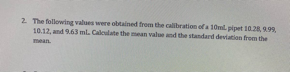 2. The following values were obtained from the calibration of a 10mL pipet 10.28, 9.99,
10.12, and 9.63 mL. Calculate the mean value and the standard deviation from the
mean.
