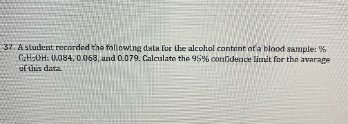 37. A student recorded the following data for the alcohol content of a blood sample: %
C.H5OH: 0.084, 0.068, and 0.079. Calculate the 95% confidence limit for the average
of this data.
