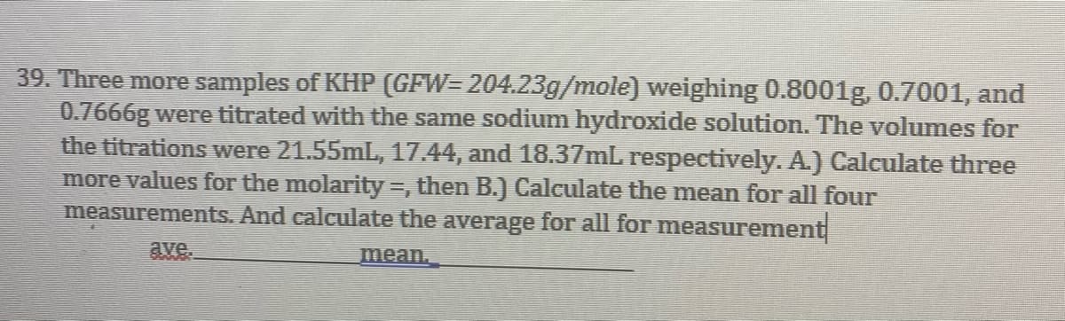 39. Three more samples of KHP (GFW=204.23g/mole) weighing 0.8001g, 0.7001, and
0.7666g were titrated with the same sodium hydroxide solution. The volumes for
the titrations were 21.55mL, 17.44, and 18.37mL respectively. A.) Calculate three
more values for the molarity =, then B.) Calculate the mean for all four
measurements. And calculate the average for all for measureme
ement
ave.
mean.
