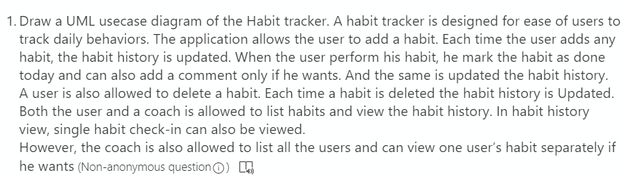 1. Draw a UML usecase diagram of the Habit tracker. A habit tracker is designed for ease of users to
track daily behaviors. The application allows the user to add a habit. Each time the user adds any
habit, the habit history is updated. When the user perform his habit, he mark the habit as done
today and can also add a comment only if he wants. And the same is updated the habit history.
A user is also allowed to delete a habit. Each time a habit is deleted the habit history is Updated.
Both the user and a coach is allowed to list habits and view the habit history. In habit history
view, single habit check-in can also be viewed.
However, the coach is also allowed to list all the users and can view one user's habit separately if
he wants (Non-anonymous questionO) .
