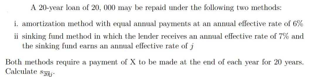 A 20-year loan of 20, 000 may be repaid under the following two methods:
i. amortization method with equal annual payments at an annual effective rate of 6%
ii sinking fund method in which the lender receives an annual effective rate of 7% and
the sinking fund earns an annual effective rate of j
Both methods require a payment of X to be made at the end of each year for 20 years.
Calculate s0 j
