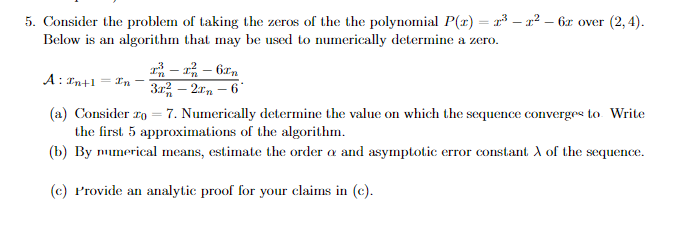 5. Consider the problem of taking the zeros of the the polynomial P(x) = ³-²-6r over (2,4).
Below is an algorithm that may be used to numerically determine a zero.
²-1²-6
A: In+1 = In -
3r²-2-6*
(a) Consider zo = 7. Numerically determine the value on which the sequence converges to Write
the first 5 approximations of the algorithm.
(b) By numerical means, estimate the order a and asymptotic error constant A of the sequence.
(c) Provide an analytic proof for your claims in (c).