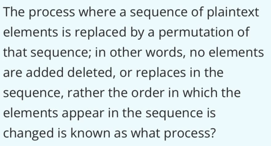 The process where a sequence of plaintext
elements is replaced by a permutation of
that sequence; in other words, no elements
are added deleted, or replaces in the
sequence, rather the order in which the
elements appear in the sequence is
changed is known as what process?
