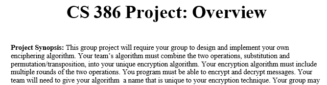 CS 386 Project: Overview
Project Synopsis: This group project will require your group to design and implement your own
enciphering algorithm. Your team's algorithm must combine the two operations, substitution and
permutation/transposition, into your unique encryption algorithm. Your encryption algorithm must include
multiple rounds of the two operations. You program must be able to encrypt and decrypt messages. Your
team will need to give your algorithm a name that is unique to your encryption technique. Your group may
