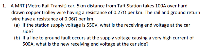 1. A MRT (Metro Rail Transit) car, 5km distance from Taft Station takes 100A over hard
drawn copper trolley wire having a resistance of 0.270 per km. The rail and ground return
wire have a resistance of 0.060 per km.
(a) If the station supply voltage is 550V, what is the receiving end voltage at the car
side?
(b) If a line to ground fault occurs at the supply voltage causing a very high current of
500A, what is the new receiving end voltage at the car side?
