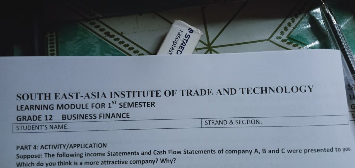 SOUTH EAST-ASIA INSTITUTE OF TRADE AND TECHNOL0GY
LL
LEARNING MODULE FOR 1
SEMESTER
GRADE 12
BUSINESS FINANCE
STUDENT'S NAME:
STRAND & SECTION:
PART 4: ACTIVITY/APPLICATION
Suppose: The following income Statements and Cash Flow Statements of company A, B and C were presented to you.
Which do you think is a more attractive company? Why?
O STAED
rasoplast
